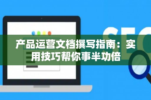 产品运营文档撰写指南：实用技巧帮你事半功倍